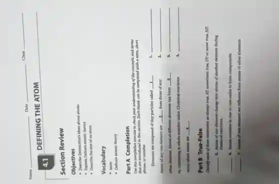 Date
Class
Name
DEFINING THE ATOM
Section Review
Objectives
- Describe Democritusis ideas about atoms
Explain Dahonis atomic theory
Describe the size of an atom
Vocabulary
atom
- Dahonk atomic theory
Part A Completion
Une this completion exercise to check your understanding of the concepts and terms
that are introduced in this section. Each blank can be completed with a term.short
phrase, or number.
Elements are composed of tiny particles called
__
__
Moms of any one element are __ from those of any
__
other element. Atoms of different elements can form __
__
by combining in whole-number ratios. Chemical reactions
__
__
Part B True-False
Classify each of these statements as always true, AT; sometimes true, ST, or never true, NT.
__
8. Atoms of one element change into atoms of another element during
chemical reactions.
__
4. Atoms combine in one-to-one ratios to form compounds.
__
7. Atoms of one element are different from atoms of other elements.
4.1