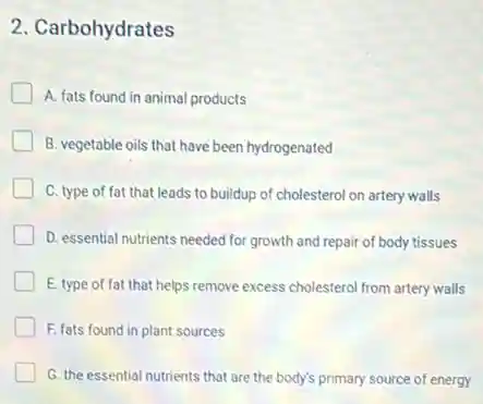 2. Carbohydrates
A. fats found in animal products
B. vegetable oils that have been hydrogenated
C. type of fat that leads to buildup of cholesterol on artery walls
D. essential nutrients needed for growth and repair of body tissues
E. type of fat that helps remove excess cholestero from artery walls
F. fats found in plant sources
G. the essential nutrients that are the body's primary source of energy