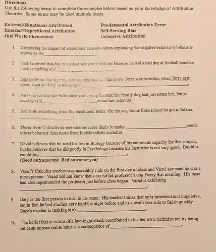 Directions
Use the following terms to complete the examples below based on your knowledge of Attribution
Theories. Some terms may be used multiple times.
External/Situational Attribution
Internal/Disposition:al Attribution
Just World Phenomena
Fundamental Attribution Error
Self-Serving Bias
Defensive Attribution
1. Dismissing the impact of situations! varisbles when explaining the negative behavior of others is
known as the
__
2. Leah believed that her boyfriend was choct with ber because he had a bad day at football practice.
Leah is making u(n)
__
3. Inga believes har . She mnets Terry who wrestles, when Terry gets
upoet, Inga is likely
__
4. Jen helieves that hor little sister was crying because the family dog had just bitten her, Jen is
making a(n) __ about her behavior.
5. Joel stole something from the lunchroom today.On the way home from school he got a flat tire.
__
6. Those from Collectivist societies are more likely to make __ about
others behavior than those from Individualistic societies.
7. David believes that he aced his test in Biology because of his enormous capacity for that subject,
but he believes that he did poorly in Psychology because his instructor is not very good.David is
exhibiting
__
1.1:
(Good outcome=me Bad outcome=you)
8. Varad's Calculus teacher was incredibly rude on the first day of class and Varad assumed he was a
mean person. Varad did not know that a car hit his professor's dog Fuzzy that morning His boss
had also reprimanded the professor just before class began. Varad is exhibiting
9. Gary is the first person to turn in his exam.His teacher thinks that he is impatient and impulsive,
but in fact he had studied very hard the night before and as a result was able to finish quickly.
Gary's teacher is making a(n)
__
10. The belief that a victim of a late-night attack contributed to his/her own victimization by being
out at an unreasonable hour is a consequence of
__