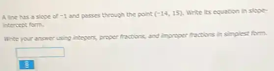 Aline has a slope of -1 and passes through the point (-14,15) Write its equation in slope-
intercept form.
Write your answer using integers, proper fractions, and improper fractions in simplest form.
square