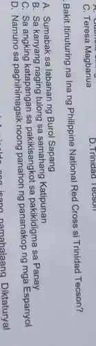 C. Teresa Magbanua
D.Trinidad Tecson
Bakit Itinuturing na Ina ng Philippine National Red Cross si Trinidad Tecson?
A. Sumabak sa labanan ng Burol Sapang
B. Sa kanyang naging tulong sa samahang Katipunan
C. Sa katapangan sa pakikisangkot sa pakikidigma sa Panay
D. Namuno sa paghihimagsik noong panahon ng pananakop ng mga Espanyol