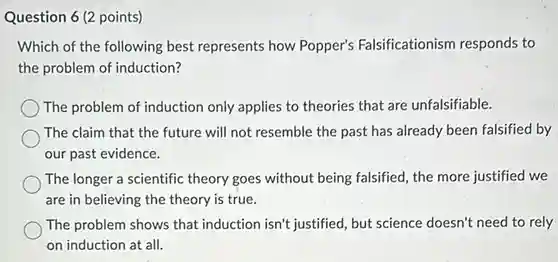 Question 6 (2 points)
Which of the following best represents how Popper's Falsificationism responds to
the problem of induction?
The problem of induction only applies to theories that are unfalsifiable.
The claim that the future will not resemble the past has already been falsified by
our past evidence.
The longer a scientific theory goes without being falsified, the more justified we
are in believing the theory is true.
The problem shows that induction isn't justified, but science doesn't need to rely
on induction at all.