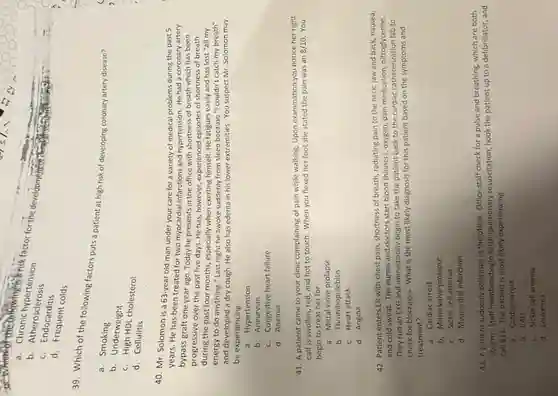 is
a. Chronic hypertension
for the development of the
b. Atherosclerosis
c Endocarditis
d. Frequent colds
39. Which of the following factors puts a patient at high risk of developing coronary artery disease?
. a . Smoking
b. Underweight
c. High HDL cholesterol
d. Cellulitis
40. Mr. Solomon is a 63-year old man under your care for a variety of medical problems during the past 5
years. He has been treated for two myocardial infarctions and hypertension. He had a coronary artery
bypass graft one year ago. Today he presents in the office with shortness of breath which has been
progressive over the past five days. He has however, experienced episodes of shortness of breath
during the past four months especially when exerting himself He fatigues easily and has lost "all my
energy to do anything " Last night he awoke suddenly from sleep because "I couldn't catch my breath"
and developed a dry cough. He also has edema in his lower extremities. You suspect Mr Solomon may
be experiencing
a. Hypertension
b Aneurysm
c. Congestive heart failure
d. Anemia
41. A patient came to your clinic complaining of pain while walking Upon examination you notice her right
calf is swollen, red and hot to touch When you flexed her foot she stated the pain was an 8/10 You
begin to treat her for
a. Mitral valve prolapse
b. Thrombophlebitis
c.Heart attack
d. Angina
42. Patient enters ER with chest pain, shortness of breath, radiating pain to the neck, jaw and back, nausea,
and cold sweat. The nurses and doctors start blood thinners, oxygen, pain medication, nitroglycerine
They run an EKG and immediately begin to take the patient back to the cardiac catheterization lab to
check for blockages. What is the most likely diagnosis for this patient based on the symptoms and
treatment?
a. Cardiac arrest
b. Mitral valve prolapse
c. Sickle cell anemia
d. Myocardial infarction
43. A patient suddenly collapses in the office Office staff check for a pulse and breathing.which are both
absent. Staff members begin cardiopulmonary resuscitation, hook the patient up to a defibrillator, and
call 911. The patient is most likely experiencing
a. Cardiac arrest
b. CAD
c. Sickle cell anemia
d. Leukemia