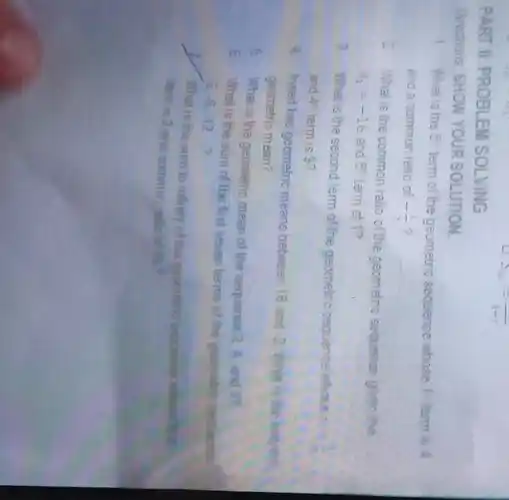 PART II: PROBLEM SOLVING
u
S_(infty )=(1)/(1-r)
Directions. SHOW YOUR SOLUTION
1. What is the 5^circ 
term of the geometric sequence whose 17 lem is 4
and a common ratio of -(1)/(2)
2 What is the common ratio of the geometric sequence given the
a_(1)=-16 and 5^th term of 12
3.What is the second tem of the geometric sequence whose
and 4^circ  term is 9?
4 Insert has geometric means between 16 and
-2 What is the seport
geometric mean?
5.
What is the geometric mean of the sequence
2,4, and 89
6. What is the sum of the first seven terms of the geometric separate
3.-6,-12 ?
__
What is the sum to inflinity of the geametric
term is 3 and common, rebo of the?