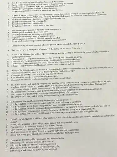 1. Which of the following is an effect of the Seventeenth Amendment?
A People could participate in the political process by directly electing the senators.
legislatures gained more power over national and local elections.
Sultrage for women greatly expanded in national elections.
C.
American males could vote in national and state elections
2
A political science professor is researching the effects that the Fifteenth and Twenty-Sixth Amendments have had on the
American political system. Which of the following is the most likely reason the professor is researching these amendments?
A To study the expansion of the right to equal protection under the law
B. To study the expansion of due process rights
C To study the expansion of voting rights
D. To study the expansion of federal authority over states
3 The agenda-setting function of the media refers to the power to
A endorse specific candidates for political office
favor the position of one interest group over another
counter the censorship activities of media watch groups
mobilize economic interests in favor of a particular candidate
E decide which issues are important enough to bring to public attention
4.
Of the following, the most important role in the political socialization of children is played by
A. their peer groups B. their places of worship C. the family. D the media. E. the school
5
Which of the following best matches a political ideology with that ideology's position on the proper role of government in
regulating the economy?
A
Communitarian-The government should regulate monetary policy but not fiscal policy
B
Communitarian The government should strictly limit its regulation of the marketplace
C
Libertarian-Government regulation should increase when the economy is in decline
D
Liberal -The government should not intervene in economic decision-making
6
Which of the following provides the most accurate explanation of how consumer-driven media increases partisan polarization?
A
Consumer-driven media tends to avoid discussing controversial political topies
B
Consumer-driven media relies heavily on corporate advertising
C
Consumer-driven media is overwhelmingly conservative.
D
Consumer-driven media reinforces existing political biases in individuals
7.
In a public opinion poll, a polling company used an online survey tool to randomly contact respondents who did not have
telephone lines in addition to contacting people over the phone. Which of the following best explains this decision?
A
company wanted to ensure that the sample of the population was truly random.
B.
The company saved money because it did not need to hire as many telephone interviewers to conduct the poll.
C.
The company was establishing a benchmark poll at the beginning of a campaign.
D.
The company was interested in asking different questions to different individuals
8.
Which of the following best describes the concept of political eflicacy?
A.
It is the belief tha the average citizen can make little or no difference in an election.
B.
It is the belief that an intelligent voting decision cannot be made without information.
C.
It is the belief that the media must provide unbiased information for citizens to be able to make well-informed choices.
D. It is the belief that politicians must keep the electorate well-informed if they are to govern efficiently
E. It is the belief that one can make a difference in politics by expressing an opinion and acting politically
9. Considering all elections at all levels of government, which of the following best describes electoral behavior in the United
States?
A.
Primary elections tend to elicit a higher voter turnout than do general elections
B. The majority of the electorate does not vote in most elections
C. Voter turnout plays an insignificant role in election outcomes
D. Adult citizens under the tend to have the highest rate of voter turnout
E.
Voters with strong party identification vote less regularly than do independents
10. The media's effect on public opinion can best be described as
A.
influencing older citizens' opinions of incumbents
B affecting the public's views on domestic policy only
C.
changing well-educated people's views on foreign policy
D
influencing which issues the public sees as important