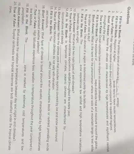 a dround the world
Questions
1. Fill in the Blank: The primary driver of climate is the
__ energy.
3. True or False:Polar regions receive
sunlight compared to equatorial regions.
2. Fill in the Blank: Regions at higher
__ levels tend to have cooler temperatures.
4. Short Answer: Name the climate zone characterized by high temperatures and significant rainfall
throughout the year.
5. True or False:Ocean currents have no impact on coastal climates.
6. Fill in the Blank: The movement of
__ helps distribute heat and moisture around the globe.
7. Short Answer:What is the term for the phenomenon enon where one side of a mountain range is wet while
the other side is dry?
8. True or False : The climate of a region is determined solely by its latitude.
9. Fill in the Blank:The __ zone experiences low rainfall and high temperature variations
between day and night.
10. Short Answer: What are the two main types of arid climates?
11. True or False : Tropical savannas experience rainfall throughout the entire year.
12. Fill in the Blank: In temperate climates , oceanic climates are characterized by
__
temperatures and steady __
14. True or False : Mountain climates do not vary with elevation.
13. Short Answer: Name the climate zone that includes regions covered by ice and snow year-round.
15. Fill in the Blank:The __
effect occurs when mountains block or redirect prevailing winds
and moisture.
16. Short Answer: What type of climate is found around the equator,characterized by high temperatures
and consistent weather patterns?
17. True or False : High latitudes experience less variation in temperature throughout the year compared to
low latitudes.
18. Fill in the Blank:The
__
zone is marked by extremely cold temperatures and low precipitation.
19. Short Answer: What causes the variation in temperature between day and night in arid climates?
20. True or False : Tropical rainforests and tropical savannas are both classified under the tropical climate
zone.