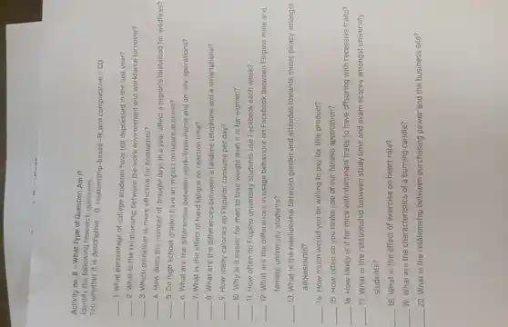 Activity no . 8 - What Type of Question Am I?
Identify the following research questions.
Tell whether it is descriptive -D relationship-based -R,and comparative -CO
__
1. What percentage of college students have felt depressed in the last year?
__
2. What is the relationship between the work environment and workforce turnover?
__
3. Which painkiller is more effective for headaches?
__
4.How does the number of drought days in a year affect a region's likelihood for wildfires?
__
5. Do high school grades have an impact on future success?
__
6. What are the differences between work-from-home and on-site operations?
__ 7. What is the effect of hand fatigue on reaction time?
__ 8. What are the differences between a landline telephone and a smartphone?
__ 9.How many calories do Filipinos consume per day?
__ 10. Why is it easier for men to lose weight than it is for women?
__ 11. How often do Filipino university students use Facebook each week?
__ 12. What are the differences in usage behaviour on Facebook between Filipino male and
female university students?
__ 13. What is the relationship between gender and attitudes towards music piracy amongst
adolescents?
__ 14.How much would you be willing to pay for this product?
__ 15.How often do you make use of our fitness application?
__ 16.How likely is it for mice with dominant traits to have offspring with recessive traits?
__ 17. What is the relationship between study time and exam scores amongst university
students?
__ 18. What is the effect of exercise on heart rate?
__ 19. What are the characteristics of a burning candle?
__ 20. What is the relationship between purchasing power and the business site?