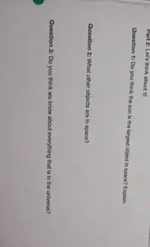 Part 2: Let's think about it!
Question 1: Do you think the sun is the largest object in space?Explain.
Question 2:What other objects are in space?
Question 3: Do you think we know about everything that is in the universe?