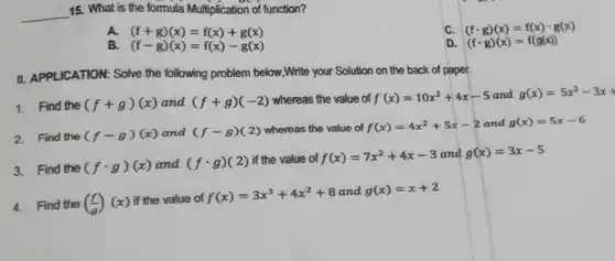 __
15. What is the formula Multiplication of function?
C. (fcdot g)(x)=f(x)cdot g(x)
A. (f+g)(x)=f(x)+g(x)
a (fcdot g)(x)=f(g(x))
B (f-g)(x)=f(x)-g(x)
II. APPLICATION: Solve the following problem below,Write your Solution on the back of paper.
1. Find the (f+g)(x) and (f+g)(-2) whereas the value of f(x)=10x^2+4x-5 and g(x)=5x^2-3x+
2 Find the
(f-g)(x) and (f-g)(2) whereas the value of f(x)=4x^2+5x-2 and g(x)=5x-6
3.Find the
(fcdot g)(x) and (fcdot g)(2) if the value of f(x)=7x^2+4x-3 and g(x)=3x-5
4.Find the
((f)/(g))(x)
if the value of f(x)=3x^3+4x^2+8
and g(x)=x+2