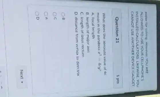 Question 21
What does the absoiute value of 4c
mean in the paraboia x^2=4cy
A. focal length
B. length of major axis
C. length of latus rectum
D. distance from vertex to directrix
B
OC
A
D
1 pts