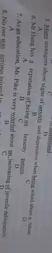 5 .many teenagers show signs of anxiety and depressive when being asked about a future.
B
6.Mr Hung has
(a)/(A) reputation of being an honesty person.
B	C
D
7.As
(an)/(A) education ,mr .Pike is very worried about
(an)/(C) increasing of juvenile delinquency. B
8.No one was serious iniured