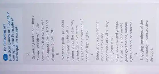 21. The following are
practical guides on how PNP
can apply the Principle of
Participation except:
A
Organizing and supporting a
"Council of Elders''in the
community that can advise
and support the plans and
programs of the PNP.
B
When the police practices
accountability for all its
actions or, as the case may
be, inaction on matters
related to the protection of
people's legal rights
C
Educate police personnel
about the role and
importance of civil society,
non-government
organizations, and groups
that call for and promote
good governance , human
rights, and police reforms.
Engaging members of the
community in constructive
dialogue.