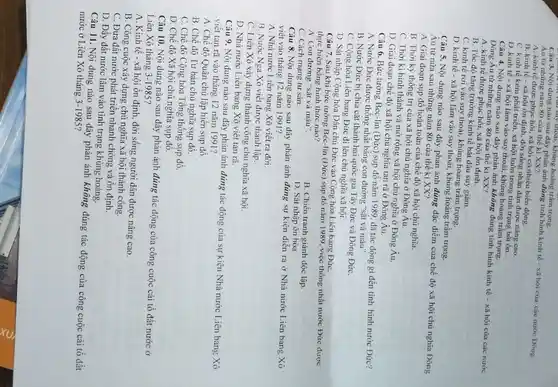 say thoat, khủng hoảng trầ m trong.
Câu 3. Nội dung nào sau đây phản ánh đúng tình hình kinh tế - xã hội của các nước Đông
Âu từ những nǎm 80 của thế kì XX?
A. kinh tế được phục hồi, xã hội có nhiều biển động.
B. kinh tế xã hội ổn định đời sống nhân dân được nâng cao.
C. kinh tế kém phát triển, xã hội luôn trong tinh trạng bất ổn.
D. kinh tế xã hội lâm vào suy thoái, khủng hoảng trâm trọng.
Câu 4. Nội dung nào sau đây phản ánh không đúng tinh hinh kinh tế - xã hội của các nước
Đông Âu từ những nǎm 80 của thế kỉ XX?
A. kinh tế được phục hồi, xã hội ổn định.
B. Tốc độ tǎng trưởng kinh tế bắt đầu suy giảm.
C. kinh tế rơi vào suy thoái, khủng hoảng trầm trọng.
D. kinh tế xã hội lâm vào suy thoái, khủng hoảng trầm trọng.
Câu 5. Nội dung nào sau đây phản ánh đúng đặc điểm của chế độ xã hội chủ nghĩa Đông
Au từ nửa sau những nǎm 80 của thế ki XX?
A. Giai đoạn sụp đổ hoàn toàn của chế độ xã hội chủ nghĩa.
B. Thời kỳ thống trị của xã hội chủ nghĩa ở Đông Au.
C. Thời ki hinh thành và mở rộng xã hội chủ nghĩa ở Đông Âu.
D. Giai đoạn chế độ xã hội chủ nghĩa tan rã ở Đông Âu.
Câu 6. Bức tường Béc-lin (Đức) sụp đổ nǎm 1989. đã tác động gì đến tinh hình nước Đức?
A. Nước Đức được thống nhất bằng con đường "sắt và máu".
B. Nước Đức bị chia cắt thành hai quốc gia Tây Đức và Đông ĐứC.
C. Cộng hòa Liên bang Đức đi lên chủ nghĩa xã hội.
D. Sát nhập Cộng hòa Dân chủ Đức vào Cộng hòa Liên bang ĐứC.
Câu 7. Sau khi bức tường Béc-lin (Đức sụp đổ nǎm 1989 việc thống nhất nước Đức được
thực hiện bằng hình thức nào?
A. Con đường "sắt và máu".
C. Cách mạng tư sản.
B. Chiến tranh giảnh độc lập
D. Sát nhập ôn hòa.
Câu 8. Nội dung nào sau đây phản ánh đúng sự kiện diễn ra ở Nhà nước Liên bang Xô
viết vào tháng 12 nǎm 1991?
A. Nhà nước Liên bang Xô viết ra dời.
B. Nước Nga Xô viết được thành lập.
C. Liên Xô xây dựng thành công chủ nghĩa xã hội.
D. Nhà nước Liên bang Xô viết tan rã.
Câu 9. Nội dung nào sau đây phản ánh đúng tác động của sự kiện Nhà nước Liên bang Xô
viêt tan rã vào tháng 12 nǎm 1991?
A. Chế độ Quân chủ lập hiến sụp đô.
B. Chế độ Tư bản chủ nghĩa sụp đô.
C. Chế độ Cộng hòa Tổng thống sụp đồ.
D. Chế độ Xã hô i chủ nghĩa sụp đổ.
Câu 10. Nội dung nào sau đây phản ánh đúng tác động của công cuộc cải tổ đất nước ở
Liên Xô tháng 3-1985
A. Kinh tế xã hội ổn định đời sống người dân được nâng cao.
B. Công cuộc xây dựng chủ nghĩa xã hội thành công.
C. Đưa đất nước phát triển nhanh chóng và ổn định.
D. Đẩy đất nước lâm vào tình trạng khủng hoảng.
Câu 11. Nội dung nào sau đây phản ánh không đúng tác động của công cuộc cải tổ đất
nước ở Liên Xô tháng 3-1985