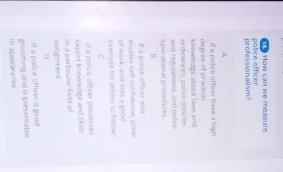 18. How can we measure
police officer
professionalism?
A
If a police officer have a high
degree of practical
knowledge about laws and
ordinances, police policies
and regulations, and police
operational procedures.
B
If a police officer also
exudes self confidence, pride
of work, and sets a good
example for others to follow
c
If a police officer possesses
expert knowledge and skills
in a particular field of
assignment
D
If a police officer is good
grooming and is presentable