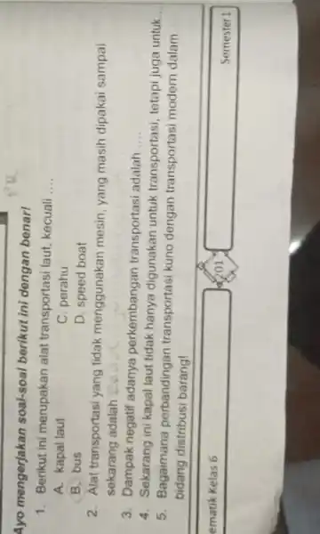 Ayo mengerjakan soal-soal berikut ini dengan benar! 1. Berikut ini merupakan alat transportasi laut kecuali __ A. kapal laut C. perahu B. bus D.