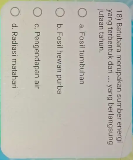 18) Batubara merupakan sumber energi yang terbentuk dari __ yang berlangsung jutaan tahun. a. Fosil tumbuhan b. Fosil hewan purba c. Pengendapan air d.