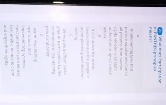 (20. What does Participation
in PANTHER principles
means?
A
Implementing laws that
provide equal protection to
all persons from human
rights violations by state
authorities or by non-state
actors.
B
It is is about the active
involvement of the people in
public planning and decision
making
c
When police officer seeks
greater participation by the
community in maintaining
peace and order
D
Act of establishing
institutions and
implementing systems,