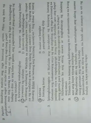 B. Panuto: Basahing mabuti ang mga kasunod na aytem Pilin ang letra ng
pinakatamang sagot at isulat ito sa inyong sagutang papel
__ 1. Ano ang tawag sa isang uring kuwento na ang higit na binibigyang-
halaga o diin ay ang kilos o galaw ang pagsasalita at pangungusap ng
isang tauhan?
A. kuwentong makabanghay
B. kuwento ng katutubong-kulay
D. kuwento ng kababalaghan
(C) kuwento ng tauhan
__ 2. "Lubhang nalibang si Mathilde sa pakikipagsayaw kaya'mag-iikapat
na ng madaling araw nang silang mag-asawa'y umuwi. Tanging isang
lumang dokar na lamang ang kanilang nasakyan"Ang dokar ay isang
__
(A) kalesa
B. maliit na bangka
C. lumang kotse
D. pampasaherong dyip
__ 3. Ipinaghihinagpis ni Mathilde ang karukhaan ng kaniyang lumang
tahanan ang nakaaawang anyo ng mg dingding , ang mga kortinang sa
paningin niya ay napakapangit. Kung ikaw si Mathilde, ano ang dapat
mong gawin para matupad ang mga pangarap mo sa buhay?
A. Hihiwalayan ko ang aking asawa at maghahanap ng lalaking
mayaman
B. Titisin ko na lamang ang kahirapang ito at makuntento na sa kung
ano ang kaya niyang maibigay
(C) Maghahanap ako ng trabaho upang matulungan ang aking asawa
nang gumaan ang aming buhay
D. Ipamumukha ko sa aking asawa na hindi ako masaya sa uri ng
buhay na kaya niyang ibigay